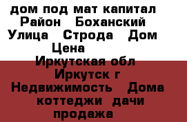  дом под мат.капитал  › Район ­ Боханский  › Улица ­ Строда › Дом ­ 7 › Цена ­ 450 000 - Иркутская обл., Иркутск г. Недвижимость » Дома, коттеджи, дачи продажа   